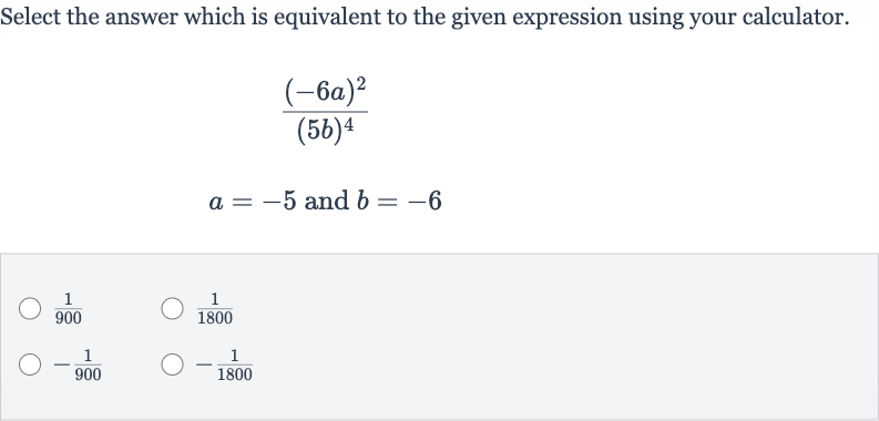 Select the answer which is equivalent to the given expression using your calculator.

((-6a)^(2))/((5b)^(4))

a=-5" and "b=-6

(1)/(900)

(1)/(1800)

-(1)/(900)

-(1)/(1800)