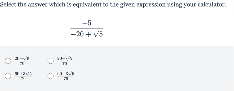 Select the answer which is equivalent to the given expression using your calculator.

(-5)/(-20+sqrt5)

(20-sqrt5)/(79)

(20+sqrt5)/(79)

(60+3sqrt5)/(79)

(60-3sqrt5)/(79)