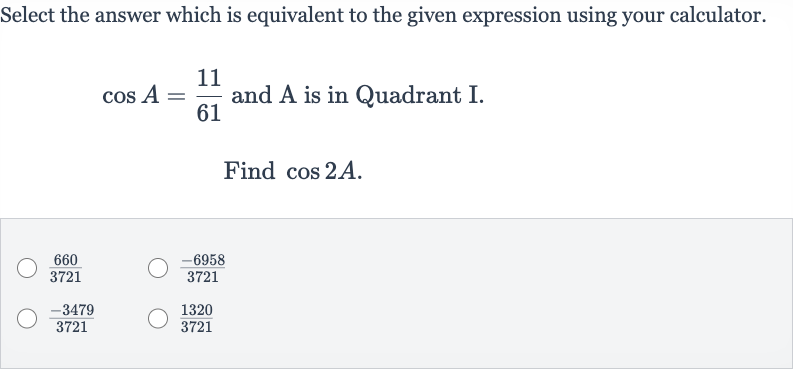 Select the answer which is equivalent to the given expression using your calculator. 
cos A=(11)/(61) and A is in Quadrant I.
Find 
cos 2A.

(660)/(3721)

(-6958)/(3721)

(-3479)/(3721)

(1320)/(3721)