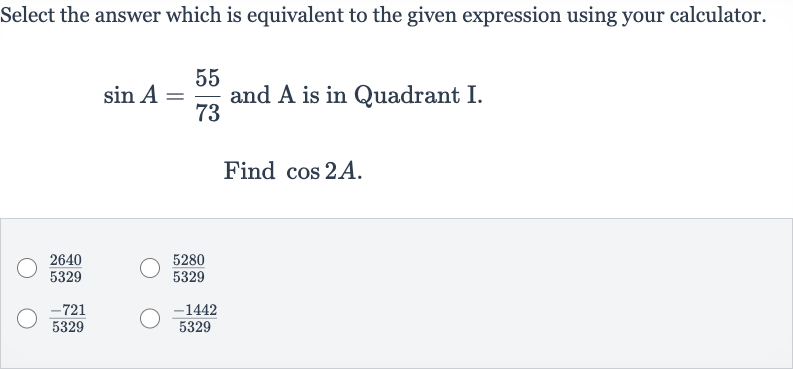 Select the answer which is equivalent to the given expression using your calculator. 
sin A=(55)/(73) and 
A is in Quadrant I.
Find 
cos 2A.

(2640)/(5329)

(5280)/(5329)

(-721)/(5329)

(-1442)/(5329)