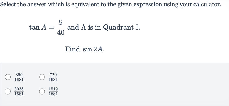 Select the answer which is equivalent to the given expression using your calculator. 
tan A=(9)/(40) and A is in Quadrant I.
Find 
sin 2A.

(360)/(1681)

(720)/(1681)

(3038)/(1681)

(1519)/(1681)