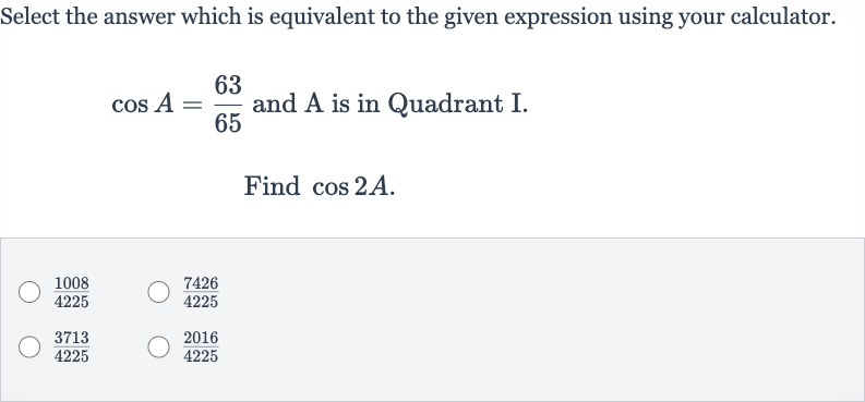 Select the answer which is equivalent to the given expression using your calculator. 
cos A=(63)/(65) and A is in Quadrant I.
Find 
cos 2A.

(1008)/(4225)

(7426)/(4225)

(3713)/(4225)

(2016)/(4225)