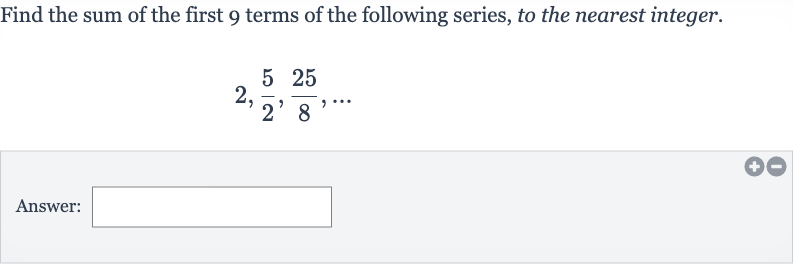 Find the sum of the first 9 terms of the following series, to the nearest integer.

2,(5)/(2),(25)/(8),dots
Answer: