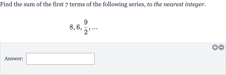 Find the sum of the first 7 terms of the following series, to the nearest integer.

8,6,(9)/(2),dots
Answer: