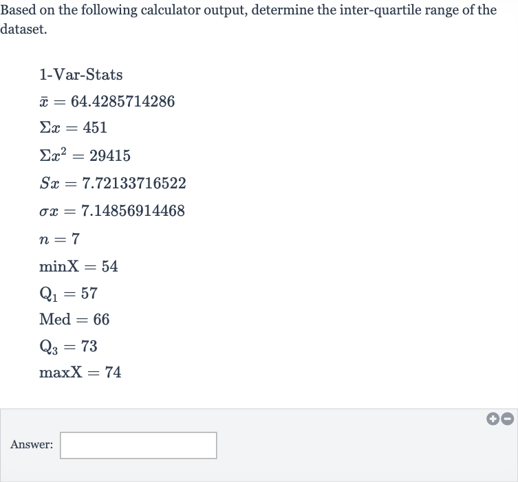 Based on the following calculator output, determine the inter-quartile range of the dataset.

{:[" 1-Var-Stats "],[ bar(x)=64.4285714286],[Sigma x=451],[Sigmax^(2)=29415],[Sx=7.72133716522],[sigma x=7.14856914468],[n=7],[minX=54],[Q_(1)=57],[Med^(2)=66],[Q_(3)=73],[maxX=74]:}
Answer: