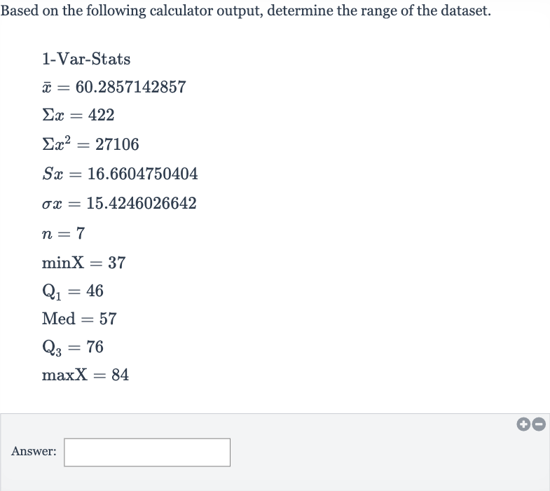 Based on the following calculator output, determine the range of the dataset.

{:[" 1-Var-Stats "],[ bar(x)=60.2857142857],[Sigma x=422],[Sigmax^(2)=27106],[Sx=16.6604750404],[sigma x=15.4246026642],[n=7],[minX=37],[Q_(1)=46],[Med^(2)=57],[Q_(3)=76],[maxX=84]:}
Answer: