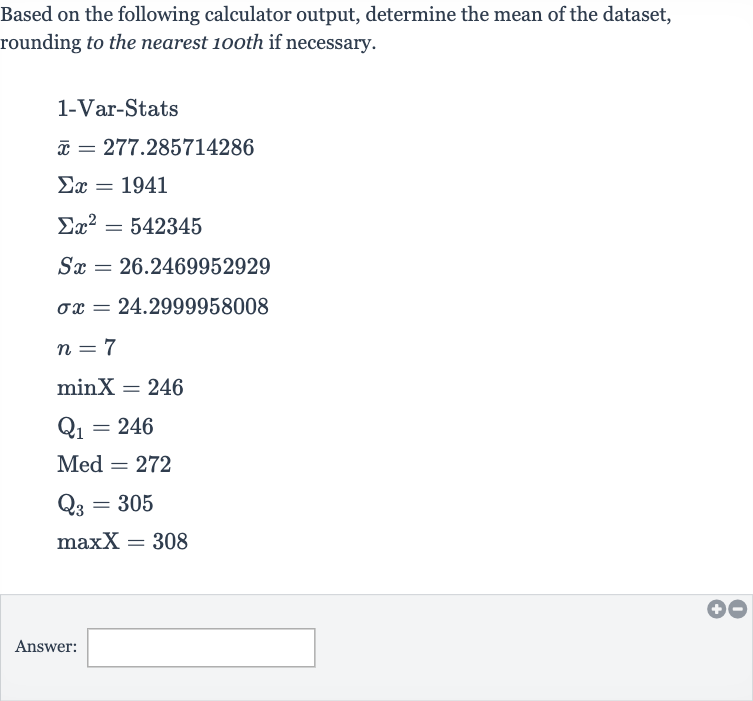 Based on the following calculator output, determine the mean of the dataset, rounding to the nearest 10oth if necessary.

{:[" 1-Var-Stats "],[ bar(x)=277.285714286],[Sigma x=1941],[Sigmax^(2)=542345],[Sx=26.2469952929],[sigma x=24.2999958008],[n=7],[minX=246],[Q_(1)=246],[Med^(2)=272],[Q_(3)=305],[maxX=308]:}
Answer: