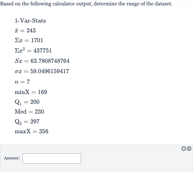 Based on the following calculator output, determine the range of the dataset.

{:[" 1-Var-Stats "],[ bar(x)=243],[Sigma x=1701],[Sigmax^(2)=437751],[Sx=63.7808748764],[sigma x=59.0496159417],[n=7],[minX=169],[Q_(1)=200],[Med^(2)=230],[Q_(3)=297],[maxX=356]:}
Answer: