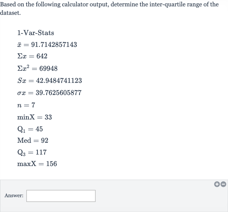 Based on the following calculator output, determine the inter-quartile range of the dataset.

{:[" 1-Var-Stats "],[ bar(x)=91.7142857143],[Sigma x=642],[Sigmax^(2)=69948],[Sx=42.9484741123],[sigma x=39.7625605877],[n=7],[minX=33],[Q_(1)=45],[Med^(2)=92],[Q_(3)=117],[maxX=156]:}
Answer: