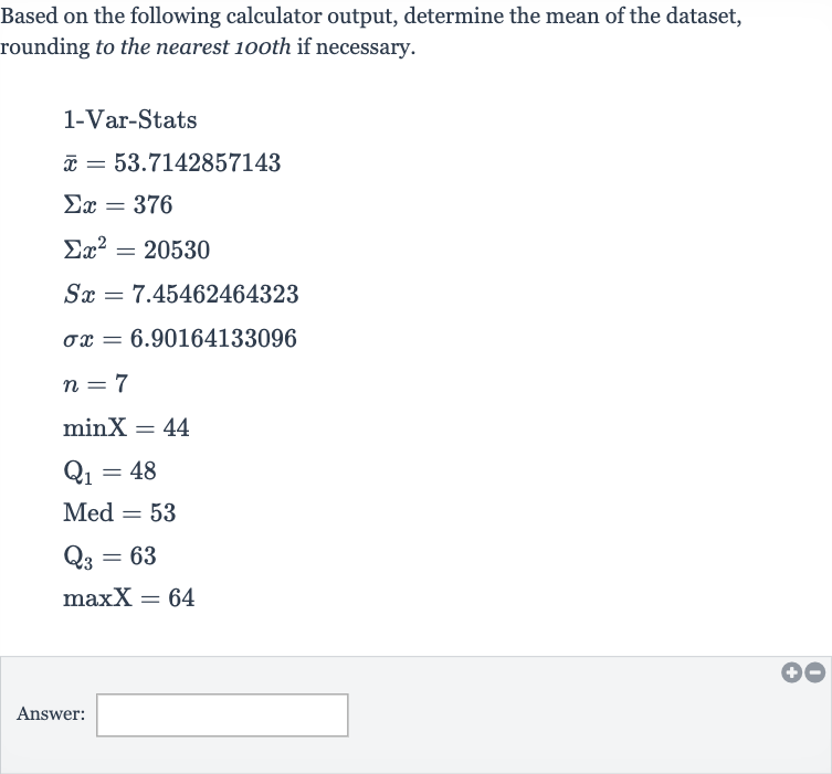Based on the following calculator output, determine the mean of the dataset, rounding to the nearest 10oth if necessary.

{:[" 1-Var-Stats "],[ bar(x)=53.7142857143],[Sigma x=376],[Sigmax^(2)=20530],[Sx=7.45462464323],[sigma x=6.90164133096],[n=7],[minX=44],[Q_(1)=48],[Med^(2)=53],[Q_(3)=63],[maxX=64]:}
Answer: