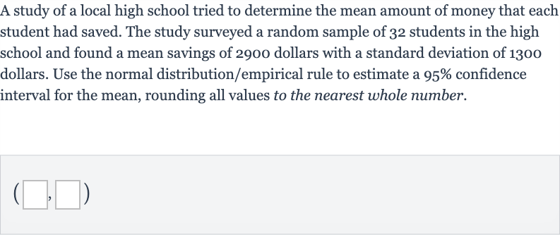 A study of a local high school tried to determine the mean amount of money that each student had saved. The study surveyed a random sample of 32 students in the high school and found a mean savings of 2900 dollars with a standard deviation of 1300 dollars. Use the normal distribution/empirical rule to estimate a 
95% confidence interval for the mean, rounding all values to the nearest whole number.