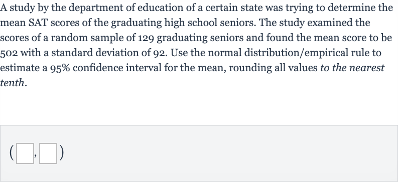A study by the department of education of a certain state was trying to determine the mean SAT scores of the graduating high school seniors. The study examined the scores of a random sample of 129 graduating seniors and found the mean score to be 502 with a standard deviation of 92 . Use the normal distribution/empirical rule to estimate a 95% confidence interval for the mean, rounding all values to the nearest tenth.

(◻,◻)