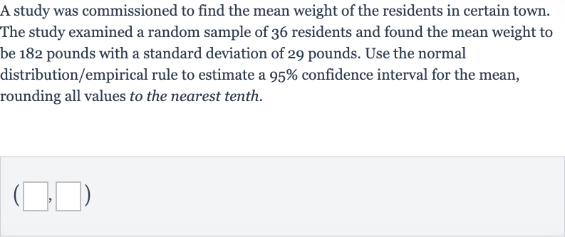 A study was commissioned to find the mean weight of the residents in certain town. The study examined a random sample of 36 residents and found the mean weight to be 182 pounds with a standard deviation of 29 pounds. Use the normal distribution/empirical rule to estimate a 
95% confidence interval for the mean, rounding all values to the nearest tenth.