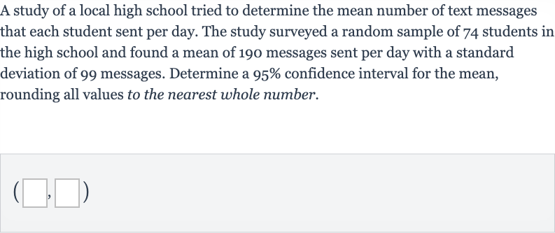 A study of a local high school tried to determine the mean number of text messages that each student sent per day. The study surveyed a random sample of 74 students in the high school and found a mean of 190 messages sent per day with a standard deviation of 99 messages. Determine a 
95% confidence interval for the mean, rounding all values to the nearest whole number.