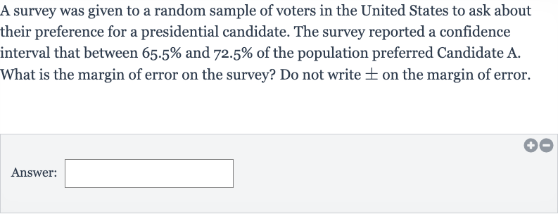 A survey was given to a random sample of voters in the United States to ask about their preference for a presidential candidate. The survey reported a confidence interval that between 
65.5% and 
72.5% of the population preferred Candidate A. What is the margin of error on the survey? Do not write 
+- on the margin of error.
Answer:____