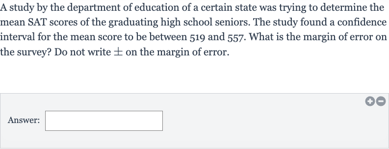 A study by the department of education of a certain state was trying to determine the mean SAT scores of the graduating high school seniors. The study found a confidence interval for the mean score to be between 519 and 557 . What is the margin of error on the survey? Do not write 
+- on the margin of error.
Answer:____