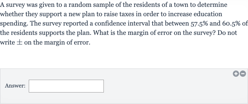 A survey was given to a random sample of the residents of a town to determine whether they support a new plan to raise taxes in order to increase education spending. The survey reported a confidence interval that between 
57.5% and 
60.5% of the residents supports the plan. What is the margin of error on the survey? Do not write 
+- on the margin of error.
Answer:_______