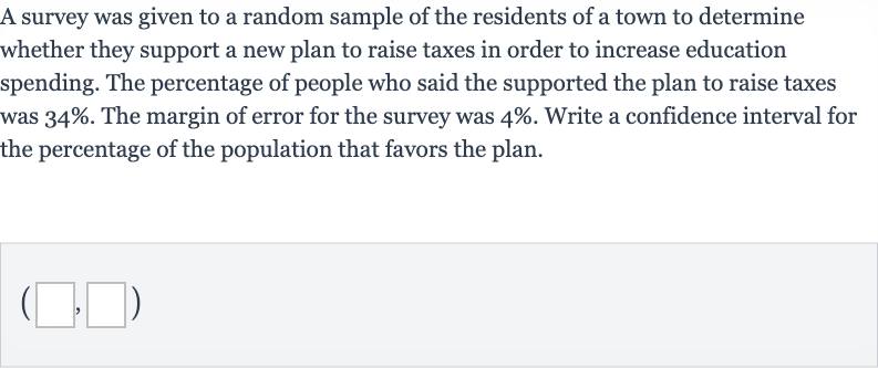 A survey was given to a random sample of the residents of a town to determine whether they support a new plan to raise taxes in order to increase education spending. The percentage of people who said the supported the plan to raise taxes was 
34%. The margin of error for the survey was 
4%. Write a confidence interval for the percentage of the population that favors the plan.