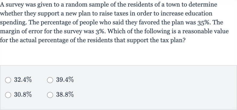 A survey was given to a random sample of the residents of a town to determine whether they support a new plan to raise taxes in order to increase education spending. The percentage of people who said they favored the plan was 
35%. The margin of error for the survey was 
3%. Which of the following is a reasonable value for the actual percentage of the residents that support the tax plan?

32.4%

39.4%

30.8%

38.8%
