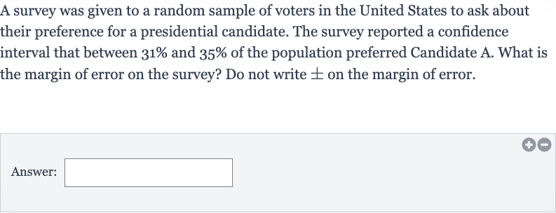 A survey was given to a random sample of voters in the United States to ask about their preference for a presidential candidate. The survey reported a confidence interval that between 
31% and 
35% of the population preferred Candidate A. What is the margin of error on the survey? Do not write 
+- on the margin of error.
Answer:_______