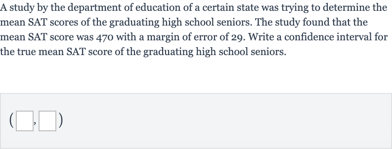 A study by the department of education of a certain state was trying to determine the mean SAT scores of the graduating high school seniors. The study found that the mean SAT score was 470 with a margin of error of 29 . Write a confidence interval for the true mean SAT score of the graduating high school seniors.

(◻,◻)