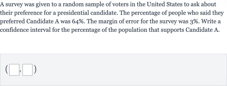 A survey was given to a random sample of voters in the United States to ask about their preference for a presidential candidate. The percentage of people who said they preferred Candidate A was 
64%. The margin of error for the survey was 
3%. Write a confidence interval for the percentage of the population that supports Candidate A.

(◻,◻)