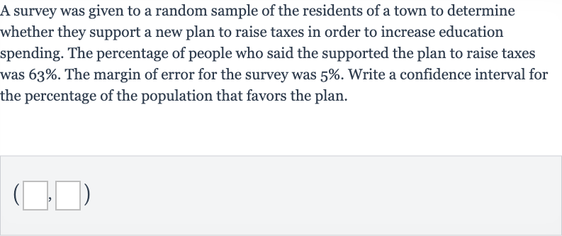 A survey was given to a random sample of the residents of a town to determine whether they support a new plan to raise taxes in order to increase education spending. The percentage of people who said the supported the plan to raise taxes was 
63%. The margin of error for the survey was 
5%. Write a confidence interval for the percentage of the population that favors the plan.