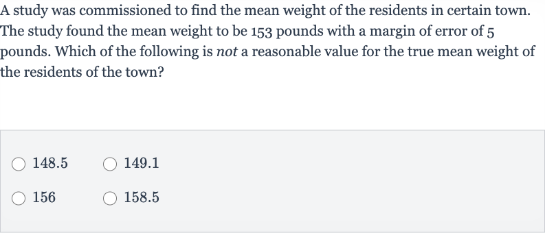 A study was commissioned to find the mean weight of the residents in certain town. The study found the mean weight to be 153 pounds with a margin of error of 5 pounds. Which of the following is not a reasonable value for the true mean weight of the residents of the town?
148.5
149.1
156
158.5