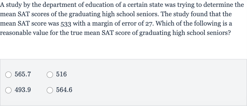 A study by the department of education of a certain state was trying to determine the mean SAT scores of the graduating high school seniors. The study found that the mean SAT score was 533 with a margin of error of 27 . Which of the following is a reasonable value for the true mean SAT score of graduating high school seniors?
565.7
516
493.9
564.6