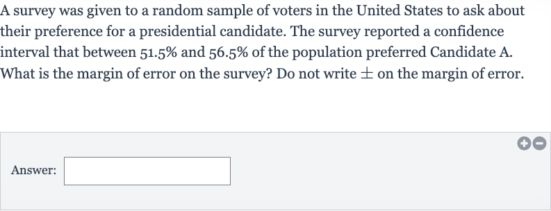 A survey was given to a random sample of voters in the United States to ask about their preference for a presidential candidate. The survey reported a confidence interval that between 
51.5% and 
56.5% of the population preferred Candidate A. What is the margin of error on the survey? Do not write 
+- on the margin of error.
Answer:______