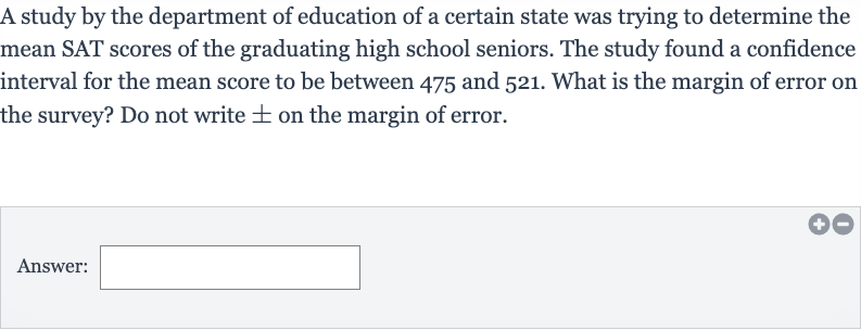 A study by the department of education of a certain state was trying to determine the mean SAT scores of the graduating high school seniors. The study found a confidence interval for the mean score to be between 475 and 521 . What is the margin of error on the survey? Do not write 
+- on the margin of error.
Answer:___