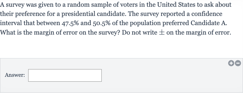 A survey was given to a random sample of voters in the United States to ask about their preference for a presidential candidate. The survey reported a confidence interval that between 
47.5% and 
50.5% of the population preferred Candidate A.
What is the margin of error on the survey? Do not write 
+- on the margin of error.
Answer:______