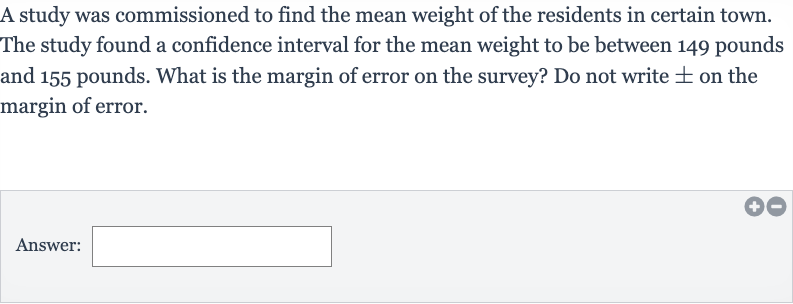 A study was commissioned to find the mean weight of the residents in certain town. The study found a confidence interval for the mean weight to be between 149 pounds and 155 pounds. What is the margin of error on the survey? Do not write 
+- on the margin of error.
Answer:__________