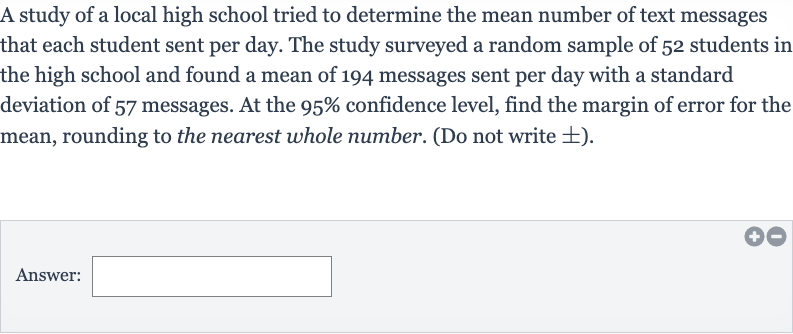 A study of a local high school tried to determine the mean number of text messages that each student sent per day. The study surveyed a random sample of 52 students in the high school and found a mean of 194 messages sent per day with a standard deviation of 57 messages. At the 
95% confidence level, find the margin of error for the mean, rounding to the nearest whole number. (Do not write 
+- ).
Answer: