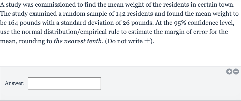 A study was commissioned to find the mean weight of the residents in certain town. The study examined a random sample of 142 residents and found the mean weight to be 164 pounds with a standard deviation of 26 pounds. At the 
95% confidence level, use the normal distribution/empirical rule to estimate the margin of error for the mean, rounding to the nearest tenth. (Do not write 
+- ).
Answer: