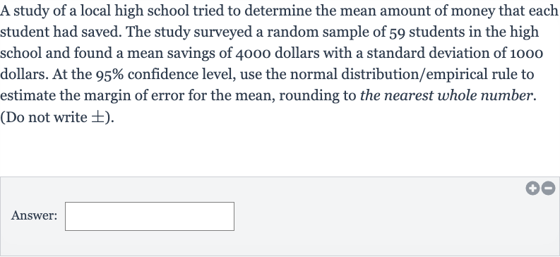 A study of a local high school tried to determine the mean amount of money that each student had saved. The study surveyed a random sample of 59 students in the high school and found a mean savings of 4000 dollars with a standard deviation of 1000 dollars. At the 
95% confidence level, use the normal distribution/empirical rule to estimate the margin of error for the mean, rounding to the nearest whole number. (Do not write 
+- ).
Answer: