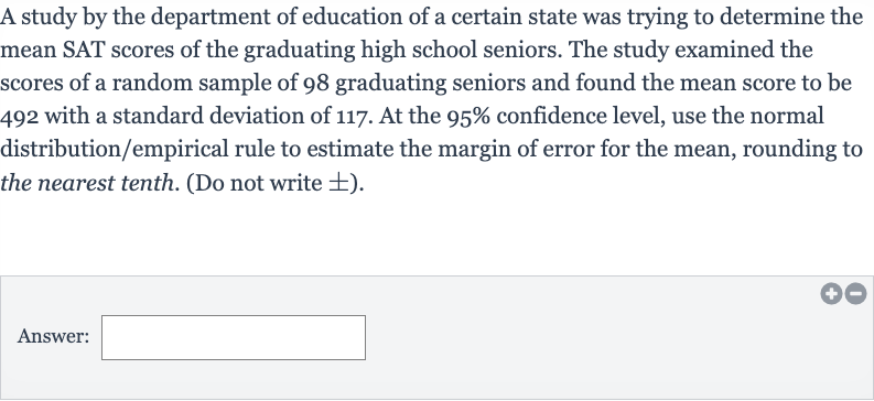 A study by the department of education of a certain state was trying to determine the mean SAT scores of the graduating high school seniors. The study examined the scores of a random sample of 98 graduating seniors and found the mean score to be 492 with a standard deviation of 117 . At the 
95% confidence level, use the normal distribution/empirical rule to estimate the margin of error for the mean, rounding to the nearest tenth. (Do not write 
+- ).
Answer: