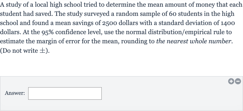 A study of a local high school tried to determine the mean amount of money that each student had saved. The study surveyed a random sample of 60 students in the high school and found a mean savings of 2500 dollars with a standard deviation of 1400 dollars. At the 
95% confidence level, use the normal distribution/empirical rule to estimate the margin of error for the mean, rounding to the nearest whole number. (Do not write 
+- ).
Answer: