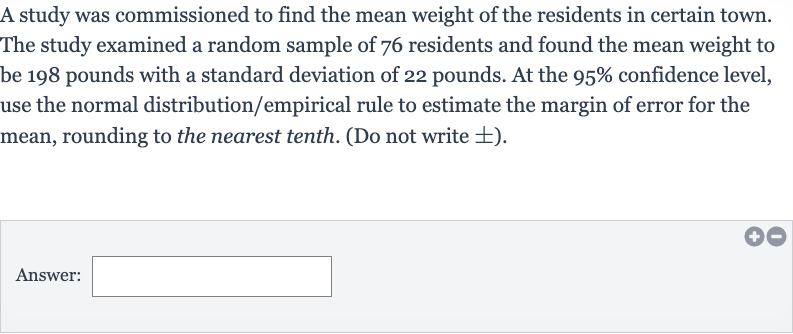 A study was commissioned to find the mean weight of the residents in certain town. The study examined a random sample of 76 residents and found the mean weight to be 198 pounds with a standard deviation of 22 pounds. At the 
95% confidence level, use the normal distribution/empirical rule to estimate the margin of error for the mean, rounding to the nearest tenth. (Do not write 
+- ).
Answer: