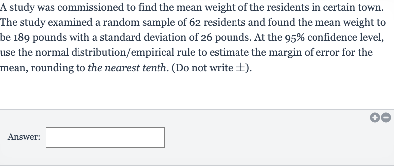 A study was commissioned to find the mean weight of the residents in certain town. The study examined a random sample of 62 residents and found the mean weight to be 189 pounds with a standard deviation of 26 pounds. At the 
95% confidence level, use the normal distribution/empirical rule to estimate the margin of error for the mean, rounding to the nearest tenth. (Do not write 
+- ).
Answer: