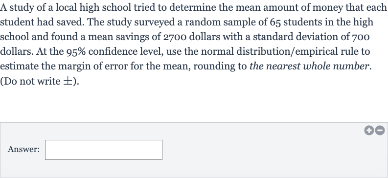 A study of a local high school tried to determine the mean amount of money that each student had saved. The study surveyed a random sample of 65 students in the high school and found a mean savings of 2700 dollars with a standard deviation of 700 dollars. At the 
95% confidence level, use the normal distribution/empirical rule to estimate the margin of error for the mean, rounding to the nearest whole number. (Do not write 
+- ).
Answer: