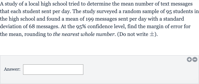 A study of a local high school tried to determine the mean number of text messages that each student sent per day. The study surveyed a random sample of 95 students in the high school and found a mean of 199 messages sent per day with a standard deviation of 68 messages. At the 
95% confidence level, find the margin of error for the mean, rounding to the nearest whole number. (Do not write 
+- ).
Answer: