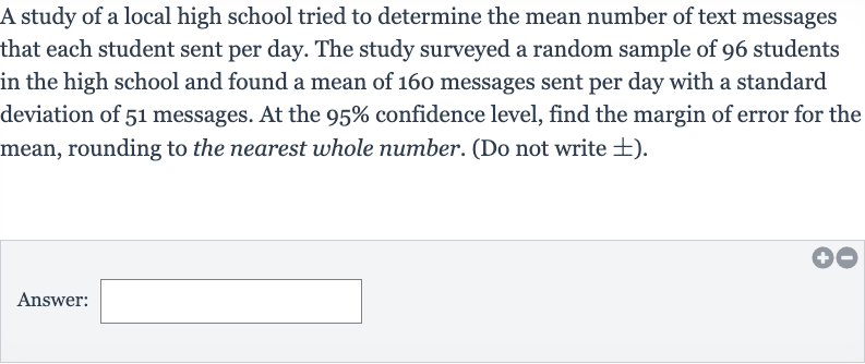 A study of a local high school tried to determine the mean number of text messages that each student sent per day. The study surveyed a random sample of 96 students in the high school and found a mean of 160 messages sent per day with a standard deviation of 51 messages. At the 
95% confidence level, find the margin of error for the mean, rounding to the nearest whole number. (Do not write 
+- ).
Answer: