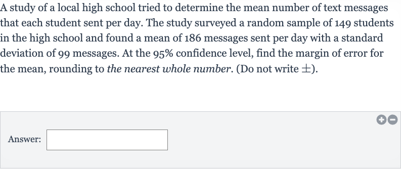 A study of a local high school tried to determine the mean number of text messages that each student sent per day. The study surveyed a random sample of 149 students in the high school and found a mean of 186 messages sent per day with a standard deviation of 99 messages. At the 
95% confidence level, find the margin of error for the mean, rounding to the nearest whole number. (Do not write 
+- ).
Answer: