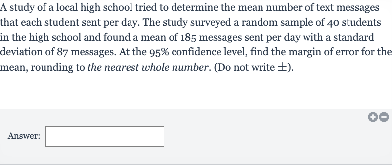 A study of a local high school tried to determine the mean number of text messages that each student sent per day. The study surveyed a random sample of 40 students in the high school and found a mean of 185 messages sent per day with a standard deviation of 87 messages. At the 
95% confidence level, find the margin of error for the mean, rounding to the nearest whole number. (Do not write 
+- ).
Answer: