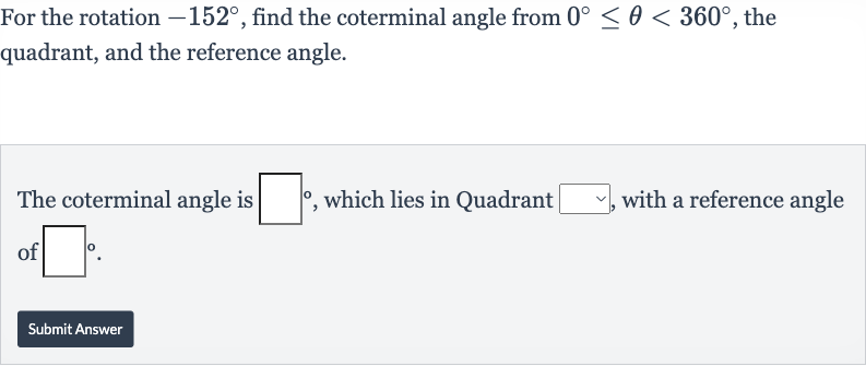 For the rotation 
-152^(@), find the coterminal angle from 
0^(@) <= theta < 360^(@), the quadrant, and the reference angle.
The coterminal angle is 
◻^(@), which lies in Quadrant 
◻, with a reference angle of 
◻^(@).
