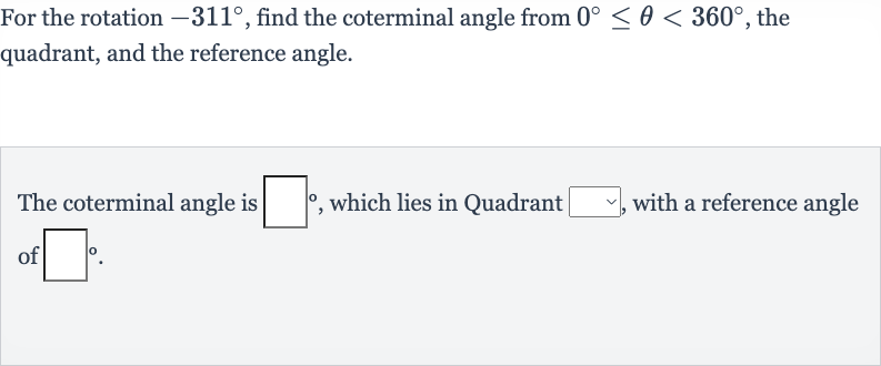For the rotation 
-311^(@), find the coterminal angle from 
0^(@) <= theta < 360^(@), the quadrant, and the reference angle.
The coterminal angle is 
◻^(@), which lies in Quadrant 
◻, with a reference angle of 
◻^(@).