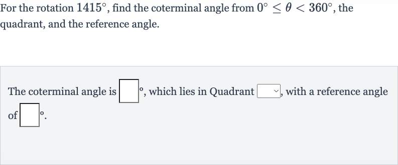 For the rotation 
1415^(@), find the coterminal angle from 
0^(@) <= theta < 360^(@), the quadrant, and the reference angle.
The coterminal angle is 
◻^(@), which lies in Quadrant 
◻, with a reference angle of 
◻^(@).