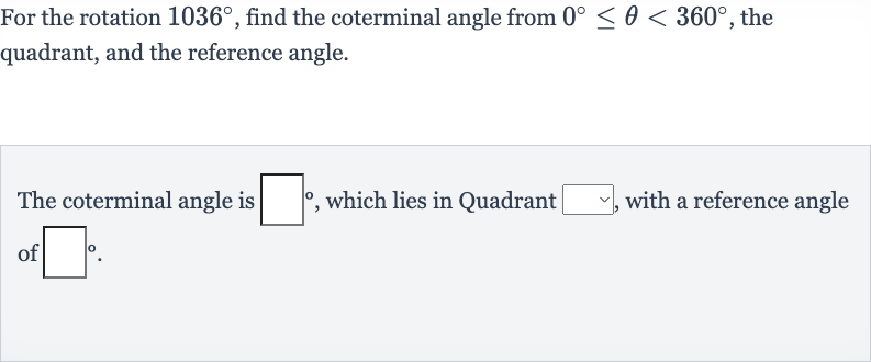 For the rotation 
1036^(@), find the coterminal angle from 
0^(@) <= theta < 360^(@), the quadrant, and the reference angle.
The coterminal angle is 
◻^(@), which lies in Quadrant 
◻, with a reference angle of 
◻^(@).