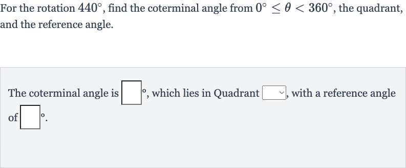 For the rotation 
440^(@), find the coterminal angle from 
0^(@) <= theta < 360^(@), the quadrant, and the reference angle.
The coterminal angle is 
◻^(@), which lies in Quadrant 
◻, with a reference angle of 
◻^(@).